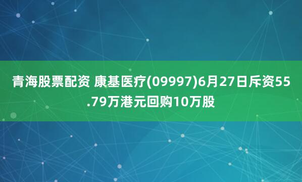 青海股票配资 康基医疗(09997)6月27日斥资55.79万港元回购10万股