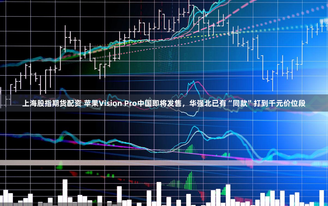 上海股指期货配资 苹果Vision Pro中国即将发售，华强北已有“同款”打到千元价位段