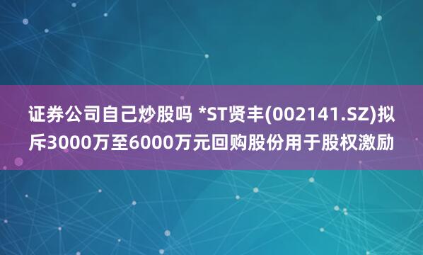 证券公司自己炒股吗 *ST贤丰(002141.SZ)拟斥3000万至6000万元回购股份用于股权激励