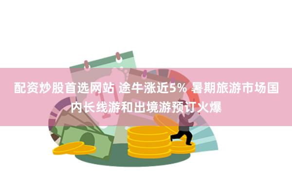 配资炒股首选网站 途牛涨近5% 暑期旅游市场国内长线游和出境游预订火爆