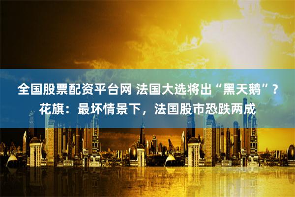 全国股票配资平台网 法国大选将出“黑天鹅”？花旗：最坏情景下，法国股市恐跌两成