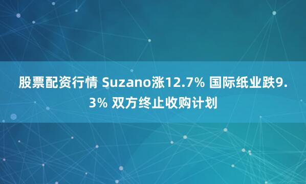 股票配资行情 Suzano涨12.7% 国际纸业跌9.3% 双方终止收购计划