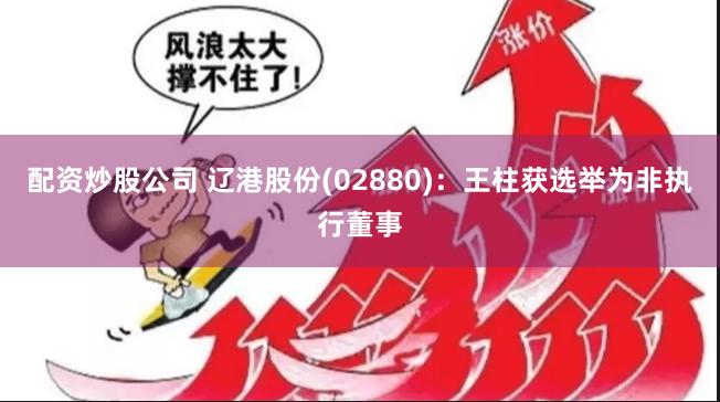 配资炒股公司 辽港股份(02880)：王柱获选举为非执行董事