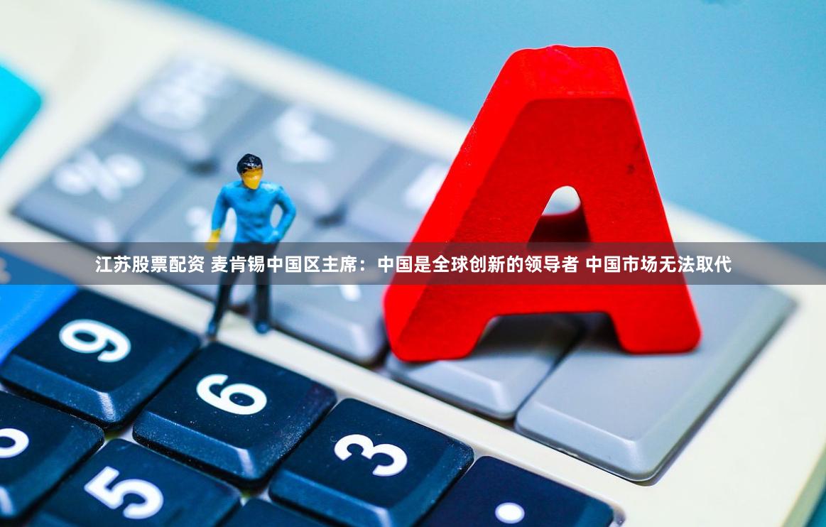江苏股票配资 麦肯锡中国区主席：中国是全球创新的领导者 中国市场无法取代