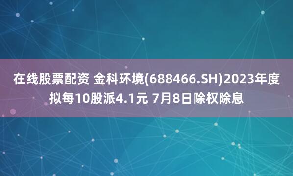 在线股票配资 金科环境(688466.SH)2023年度拟每10股派4.1元 7月8日除权除息