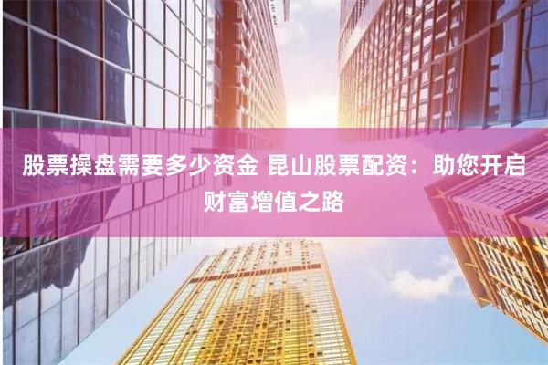 股票操盘需要多少资金 昆山股票配资：助您开启财富增值之路