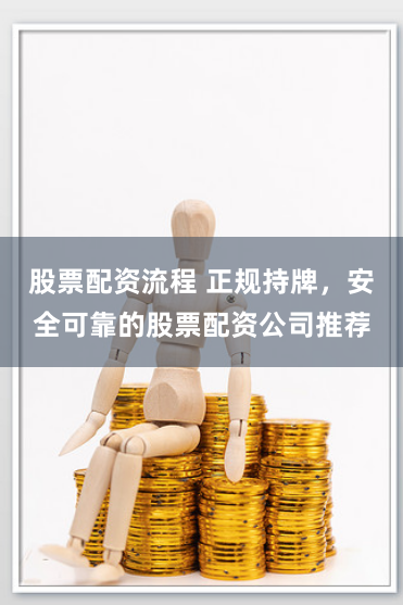 股票配资流程 正规持牌，安全可靠的股票配资公司推荐