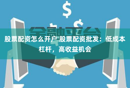 股票配资怎么开户 股票配资批发：低成本杠杆，高收益机会