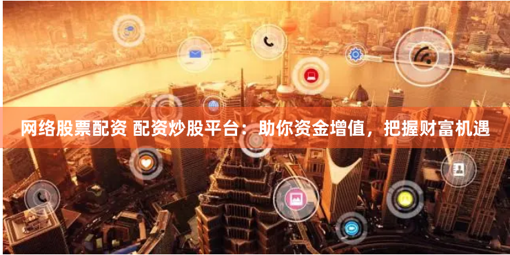 网络股票配资 配资炒股平台：助你资金增值，把握财富机遇