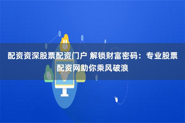 配资资深股票配资门户 解锁财富密码：专业股票配资网助你乘风破浪