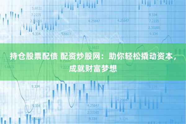 持仓股票配债 配资炒股网：助你轻松撬动资本，成就财富梦想