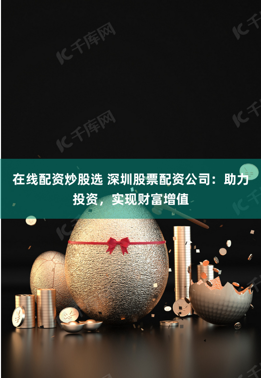 在线配资炒股选 深圳股票配资公司：助力投资，实现财富增值