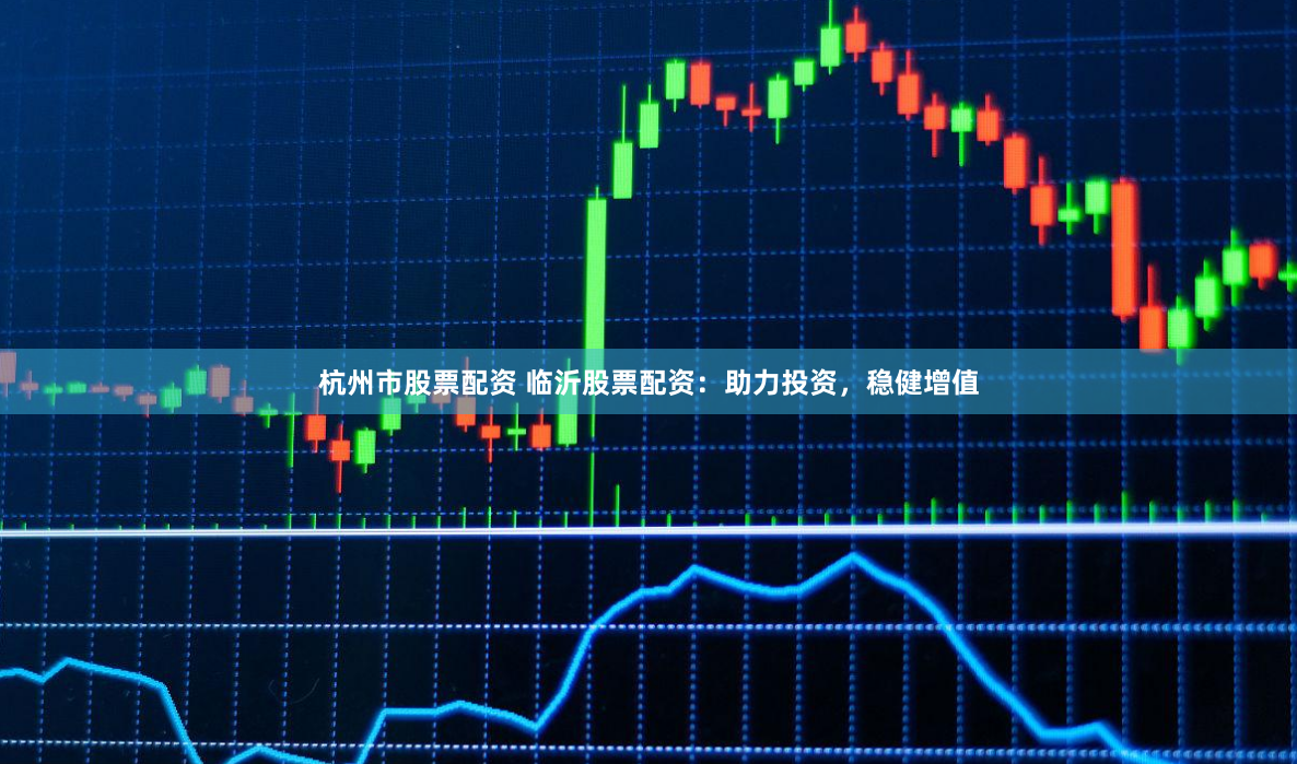 杭州市股票配资 临沂股票配资：助力投资，稳健增值