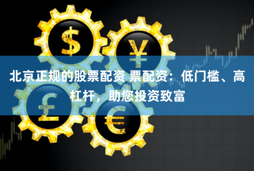 北京正规的股票配资 票配资：低门槛、高杠杆，助您投资致富