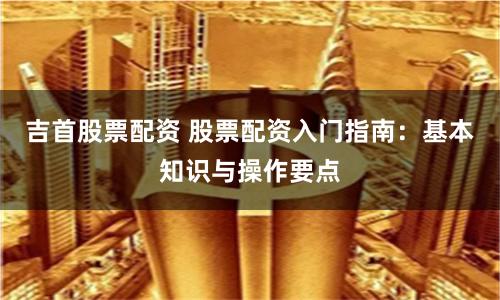 吉首股票配资 股票配资入门指南：基本知识与操作要点