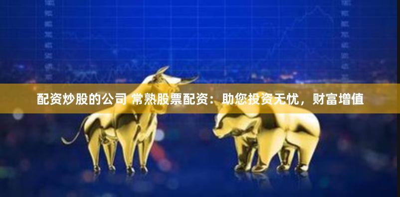 配资炒股的公司 常熟股票配资：助您投资无忧，财富增值
