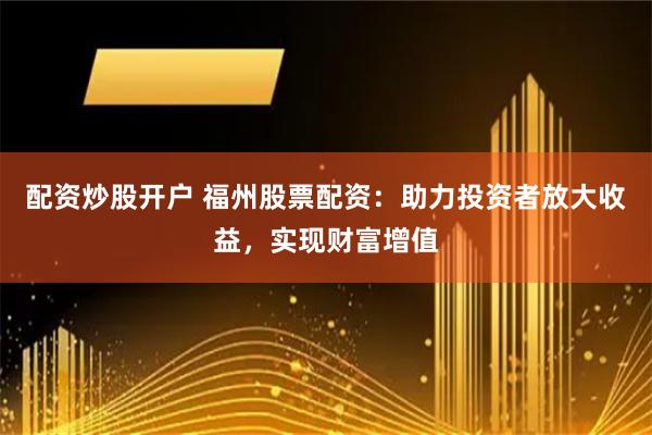 配资炒股开户 福州股票配资：助力投资者放大收益，实现财富增值
