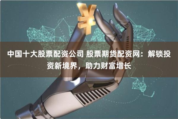 中国十大股票配资公司 股票期货配资网：解锁投资新境界，助力财富增长