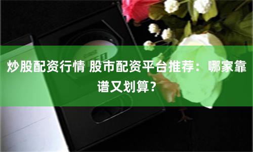 炒股配资行情 股市配资平台推荐：哪家靠谱又划算？