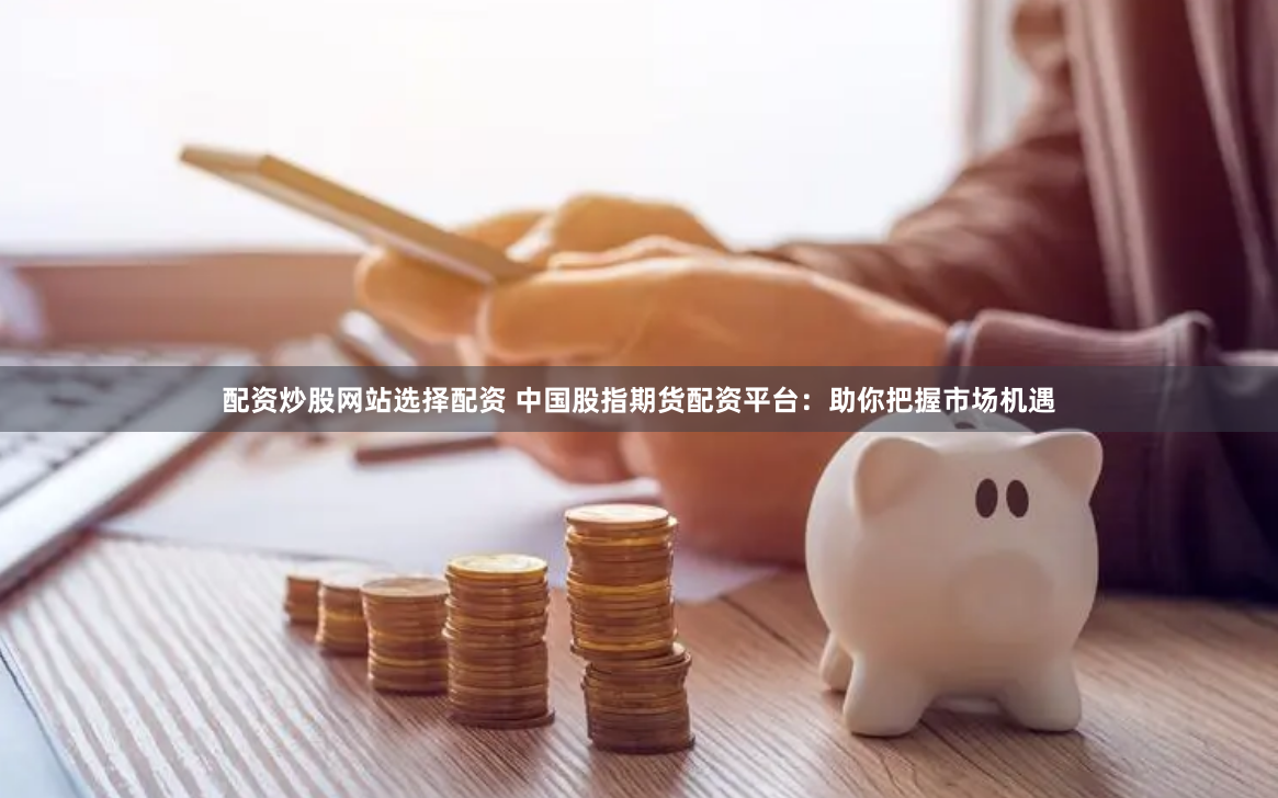 配资炒股网站选择配资 中国股指期货配资平台：助你把握市场机遇