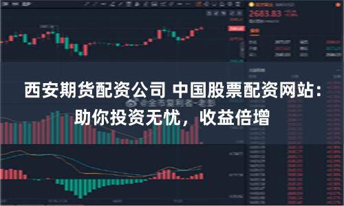 西安期货配资公司 中国股票配资网站：助你投资无忧，收益倍增