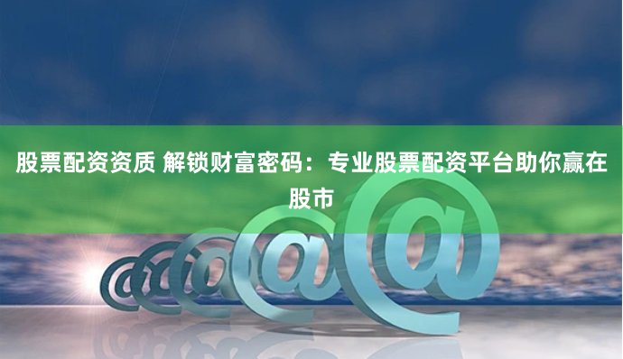 股票配资资质 解锁财富密码：专业股票配资平台助你赢在股市