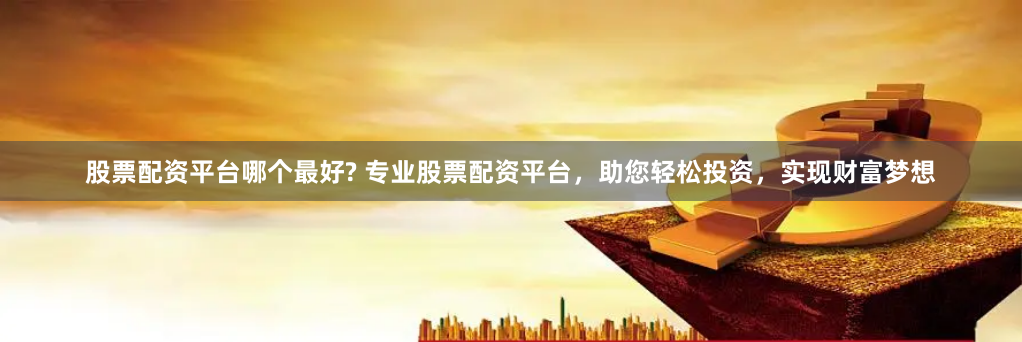 股票配资平台哪个最好? 专业股票配资平台，助您轻松投资，实现财富梦想