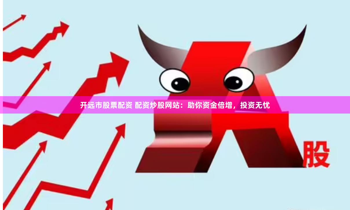开远市股票配资 配资炒股网站：助你资金倍增，投资无忧