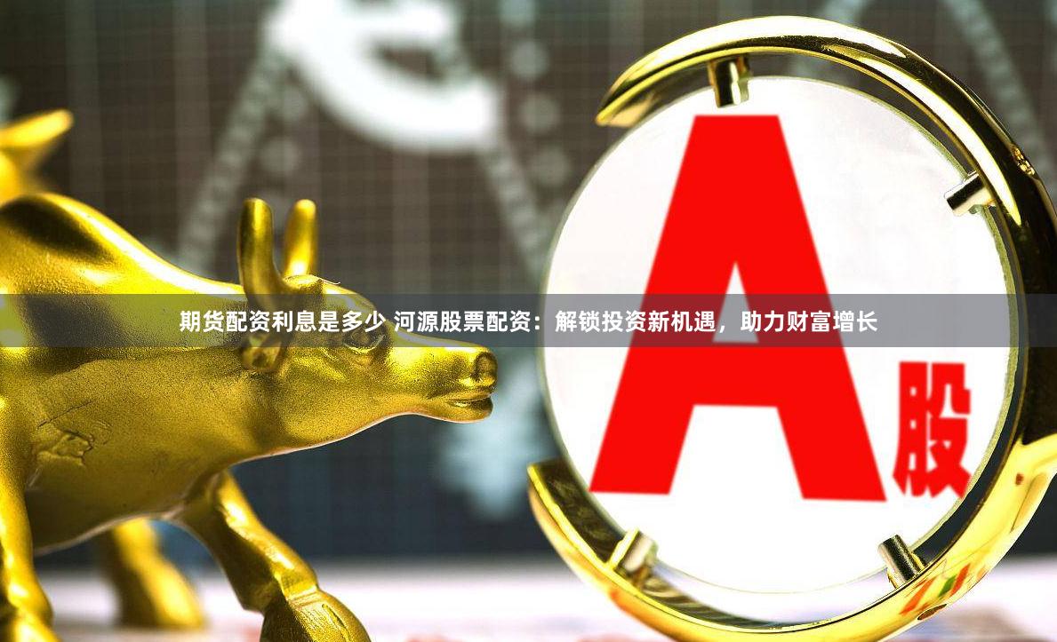 期货配资利息是多少 河源股票配资：解锁投资新机遇，助力财富增长