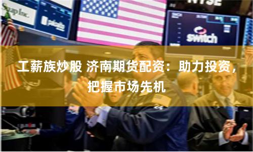 工薪族炒股 济南期货配资:助力投资,把握市场先机