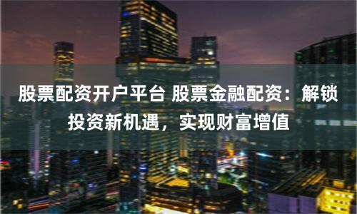 股票配资开户平台 股票金融配资:解锁投资新机遇,实现财富增值