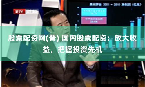 股票配资网(晋) 国内股票配资:放大收益,把握投资先机