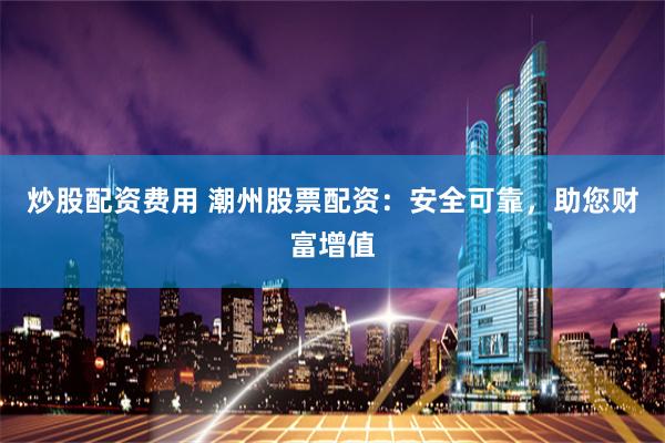 炒股配资费用 潮州股票配资:安全可靠,助您财富增值