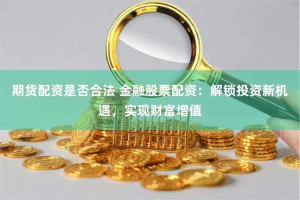 期货配资是否合法 金融股票配资：解锁投资新机遇，实现财富增值