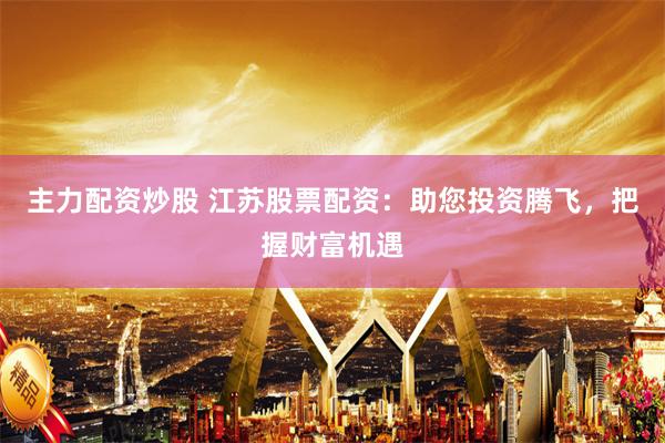主力配资炒股 江苏股票配资:助您投资腾飞,把握财富机遇