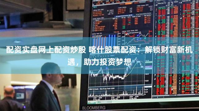 配资实盘网上配资炒股 喀什股票配资：解锁财富新机遇，助力投资梦想