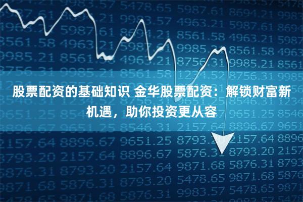 股票配资的基础知识 金华股票配资：解锁财富新机遇，助你投资更从容