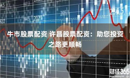 牛市股票配资 许昌股票配资：助您投资之路更顺畅