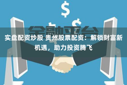 实盘配资炒股 贵州股票配资：解锁财富新机遇，助力投资腾飞