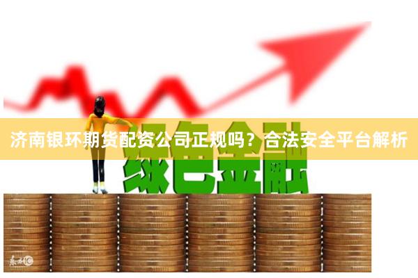 济南银环期货配资公司正规吗?合法安全平台解析